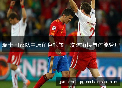 瑞士国家队中场角色轮转,攻防衔接与体能管理 瑞士国家队中场角色轮转,攻防衔接与体能管理