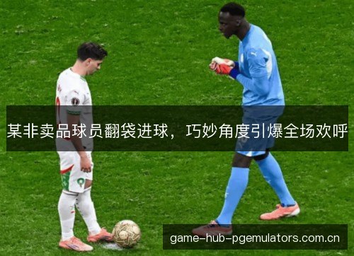 某非卖品球员翻袋进球，巧妙角度引爆全场欢呼